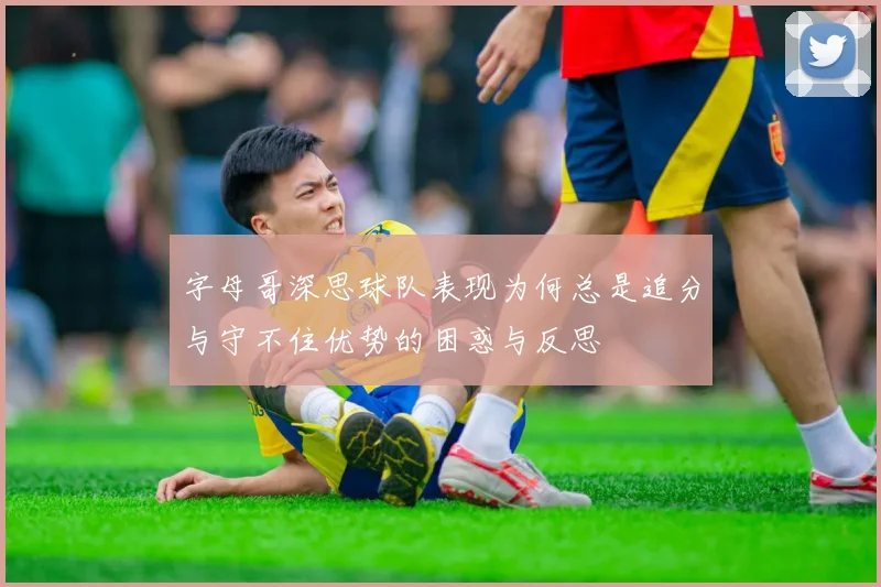 字母哥深思球队表现为何总是追分与守不住优势的困惑与反思