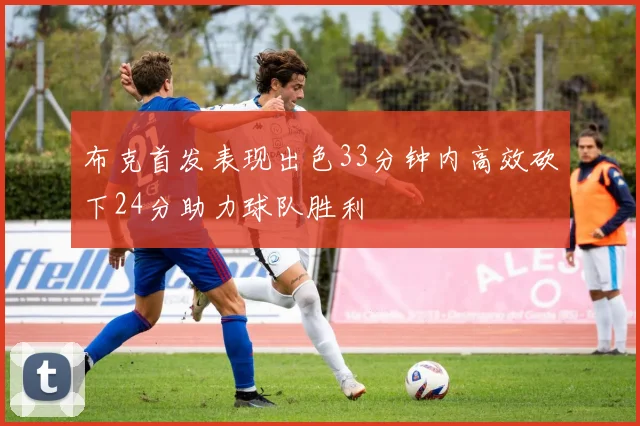 布克首发表现出色33分钟内高效砍下24分助力球队胜利