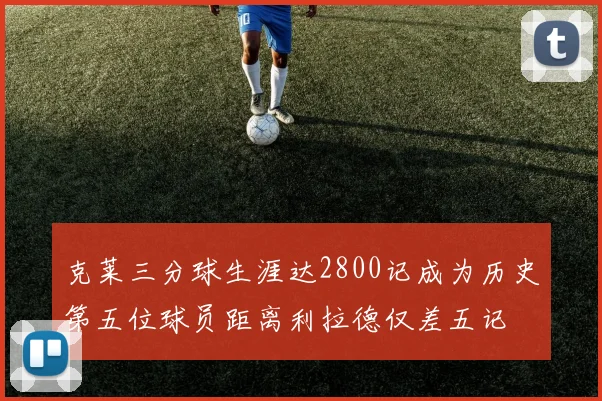 克莱三分球生涯达2800记成为历史第五位球员距离利拉德仅差五记