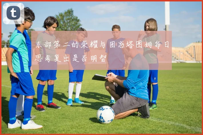 东部第二的荣耀与困惑塔图姆每日思考复出是否明智