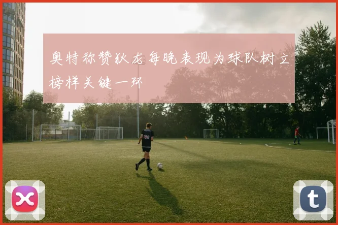 奥特称赞狄龙每晚表现为球队树立榜样关键一环