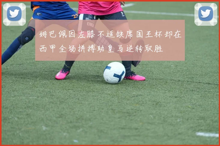 姆巴佩因左膝不适缺席国王杯却在西甲全场拼搏助皇马逆转取胜