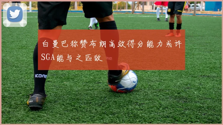 白曼巴称赞布朗高效得分能力或许SGA能与之匹敌
