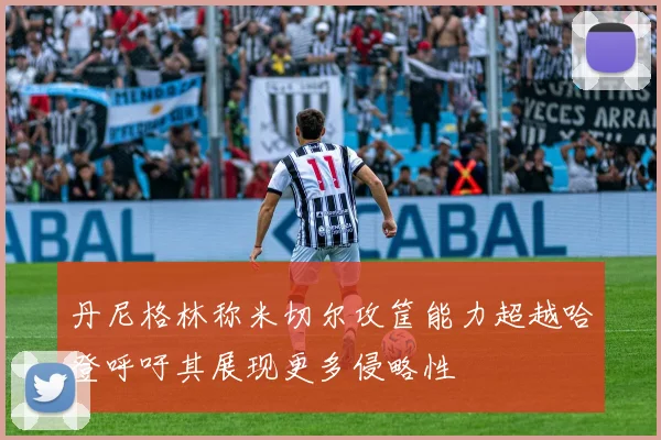 丹尼格林称米切尔攻筐能力超越哈登呼吁其展现更多侵略性