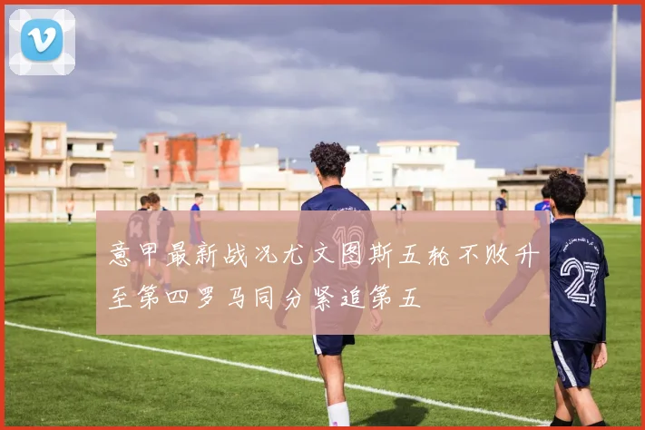 意甲最新战况尤文图斯五轮不败升至第四罗马同分紧追第五